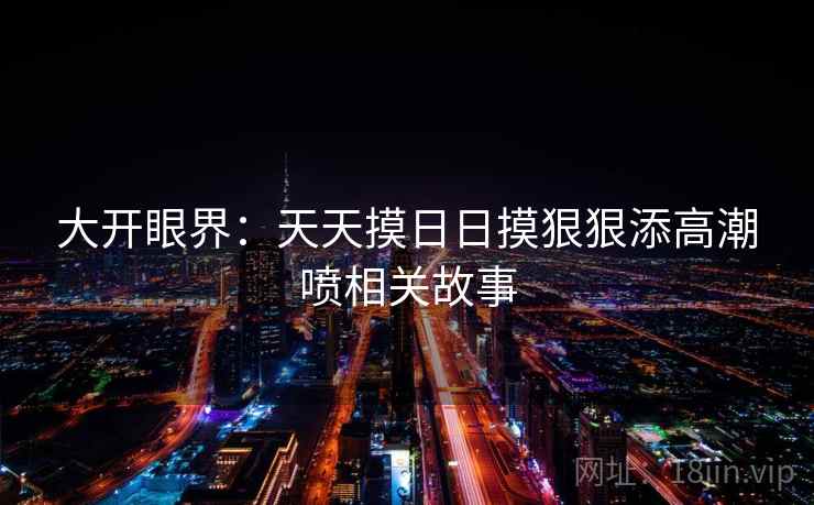 大开眼界:天天摸日日摸狠狠添高潮喷相关故事