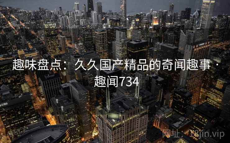 趣味盘点:久久国产精品的奇闻趣事 · 趣闻734 第1张 趣味盘点:久久国产精品的奇闻趣事 · 趣闻734 第1张