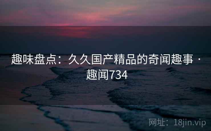 趣味盘点:久久国产精品的奇闻趣事 · 趣闻734 第2张 趣味盘点:久久国产精品的奇闻趣事 · 趣闻734 第2张