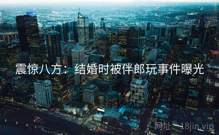 震惊八方:结婚时被伴郎玩事件曝光