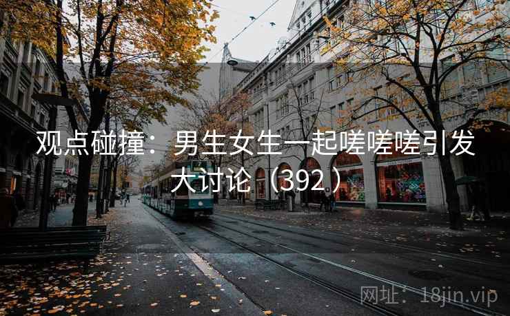 观点碰撞:男生女生一起嗟嗟嗟引发大讨论(392 )
