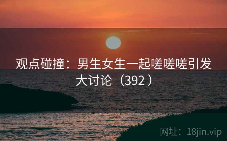 观点碰撞:男生女生一起嗟嗟嗟引发大讨论(392 )