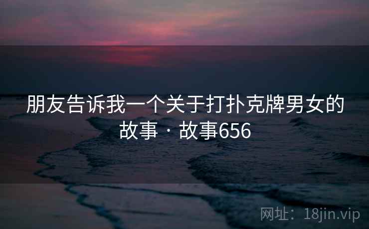 朋友告诉我一个关于打扑克牌男女的故事 · 故事656