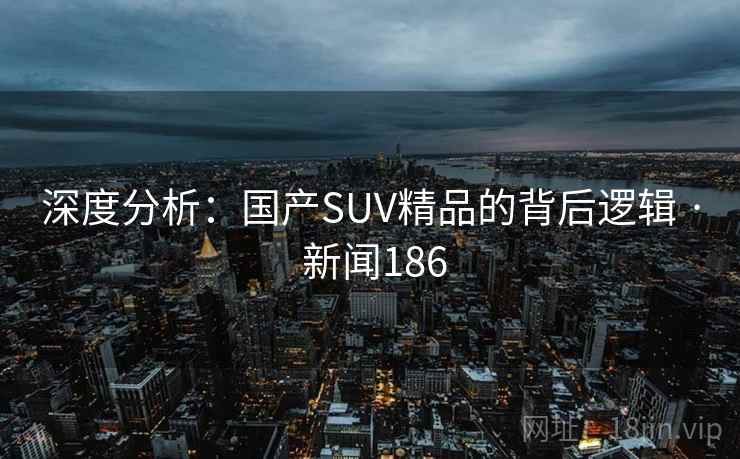 深度分析:国产SUV精品的背后逻辑 · 新闻186 第2张 深度分析:国产SUV精品的背后逻辑 · 新闻186 第2张