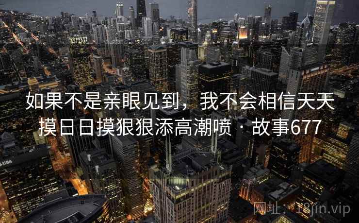 如果不是亲眼见到,我不会相信天天摸日日摸狠狠添高潮喷 · 故事677